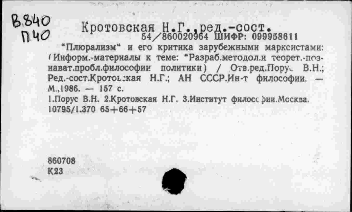 ﻿Кротовская Н.Г..ред.-сост.
ПЧС?	54/860020964 ШИФР: 099958611
“Плюрализм“ и его критика зарубежными марксистами:
< Информ.-материалы к теме: “Разраб.методол.и теорет.-поз-нават.пробл.философии политики) / Отв.ред.Пору^ В.Н.; Ред.-сост.Кротоьгкая Н.Г.; АН СССР.Ин-т философии. — М.,1986. — 157 с.
1.Порус В.Н. 2-Кротовская Н.Г. 3.Институт филосс £ии. Москва.
10795/1.370 65+66+57
860708
К23